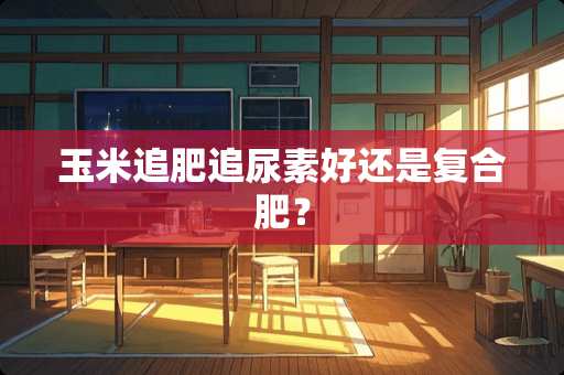 玉米追肥追尿素好还是复合肥？