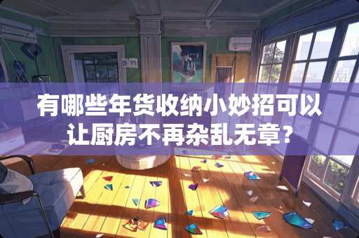 有哪些年货收纳小妙招可以让厨房不再杂乱无章？