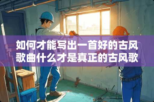 如何才能写出一首好的古风歌曲什么才是真正的古风歌