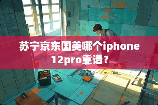 苏宁京东国美哪个iphone12pro靠谱？