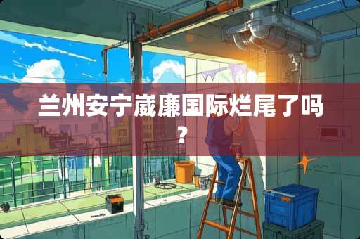 兰州安宁崴廉国际烂尾了吗？