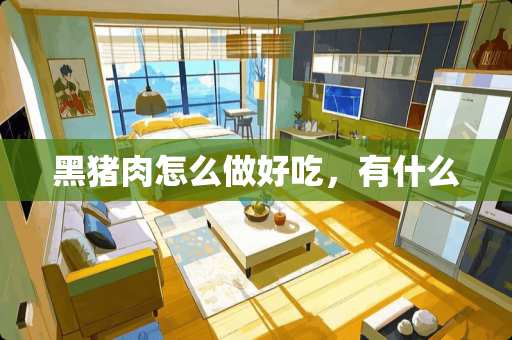 黑猪肉怎么做好吃，有什么