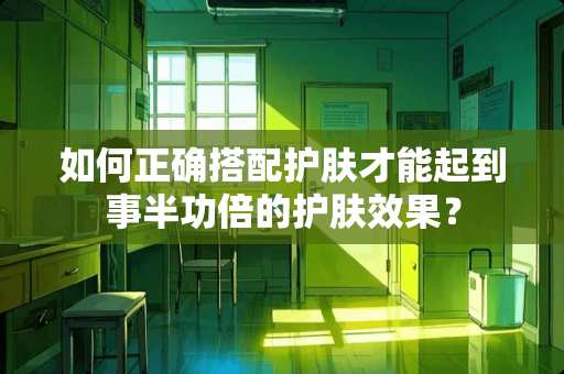 如何正确搭配护肤才能起到事半功倍的护肤效果？