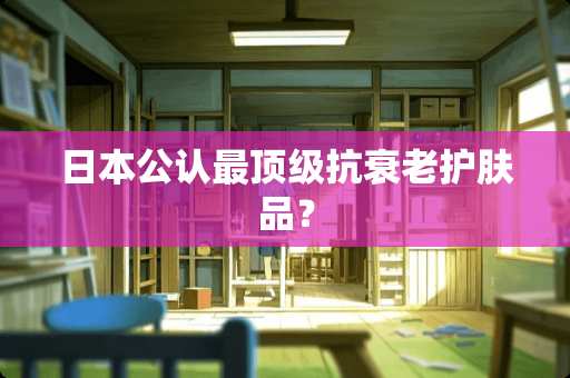 日本公认最顶级抗衰老护肤品？