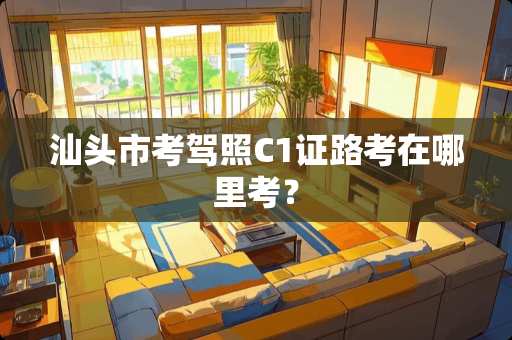 汕头市考驾照C1证路考在哪里考？