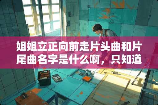 姐姐立正向前走片头曲和片尾曲名字是什么啊，只知道是大东唱的？