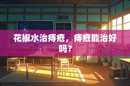 花椒水治痔疮，痔疮能治好吗？