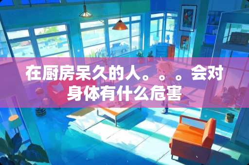 在厨房呆久的人。。。会对身体有什么危害