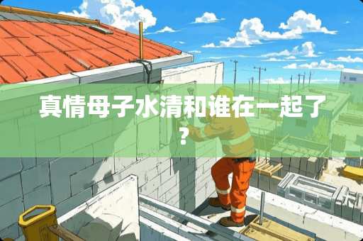 真情**水清和谁在一起了? 真情**水清和谁在一起了?