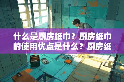 什么是厨房纸巾？厨房纸巾的使用优点是什么？厨房纸的作用有哪些如何使用厨房纸？