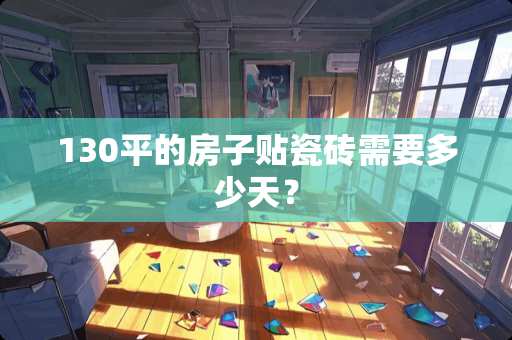 130平的房子贴瓷砖需要多少天？