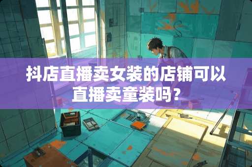 抖店直播卖女装的店铺可以直播卖童装吗？