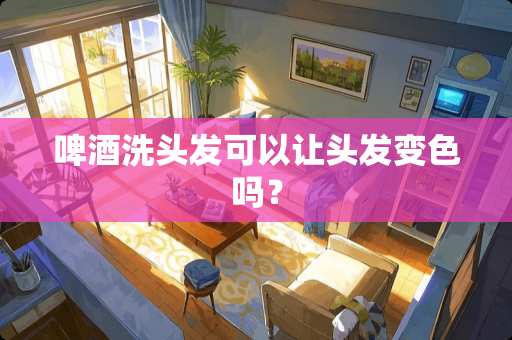 啤酒洗头发可以让头发变色吗？