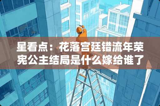 星看点：花落宫廷错流年荣宪公主结局是什么嫁给谁了？