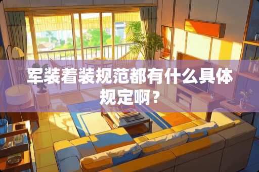 军装着装规范都有什么具体规定啊？