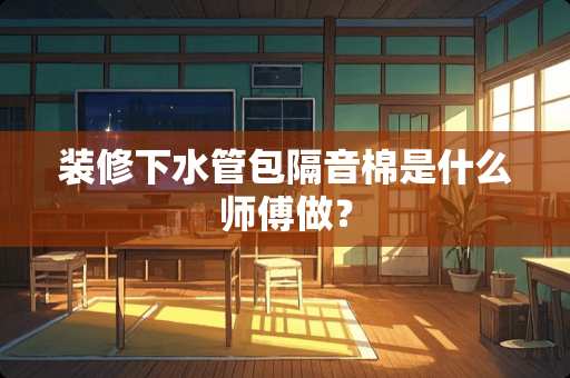 装修下水管包隔音棉是什么师傅做？