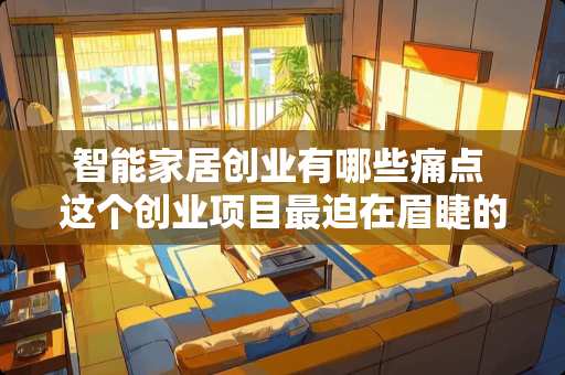 智能家居创业有哪些痛点 这个创业项目最迫在眉睫的