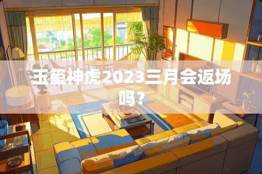 玉玺神虎2023三月会返场吗？