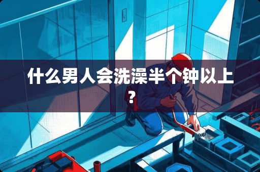 什么男人会洗澡半个钟以上？