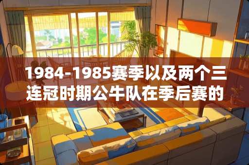 1984-1985赛季以及两个三连冠时期公牛队在季后赛的战绩及大**情况？