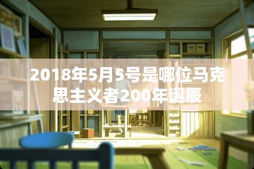 2018年5月5号是哪位马克思主义者200年诞辰