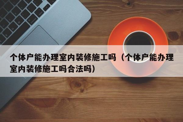 个体户能办理室内装修施工吗（个体户能办理室内装修施工吗合法吗）