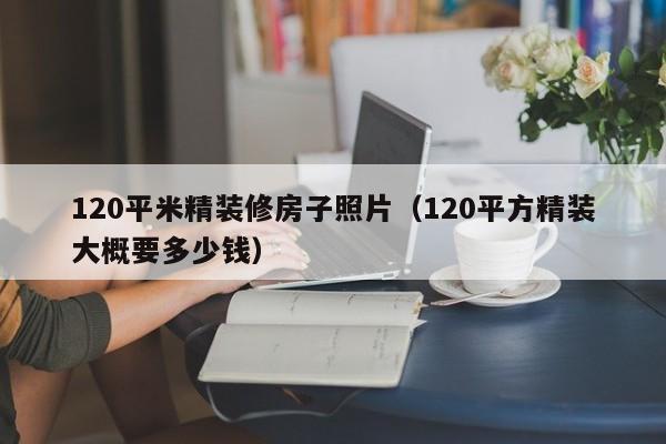 120平米精装修房子照片（120平方精装大概要多少钱）