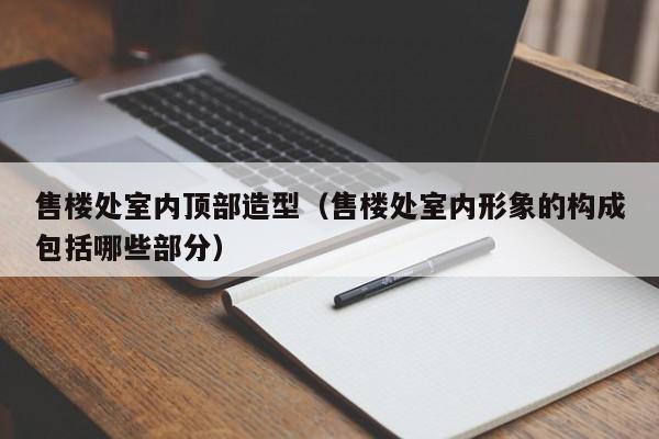 售楼处室内顶部造型（售楼处室内形象的构成包括哪些部分）