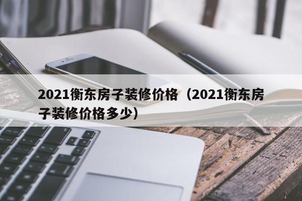 2021衡东房子装修价格（2021衡东房子装修价格多少）