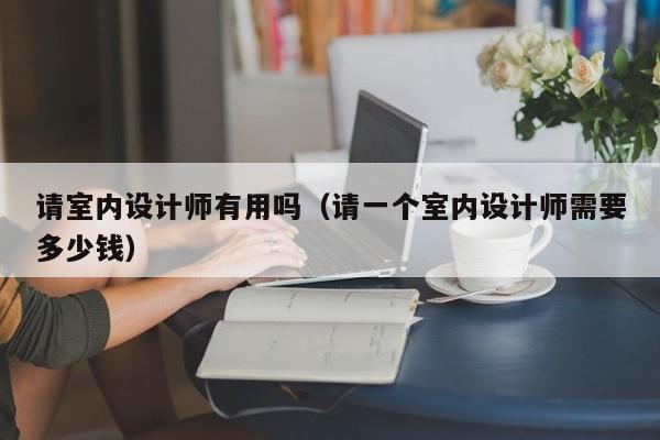 请室内设计师有用吗（请一个室内设计师需要多少钱）