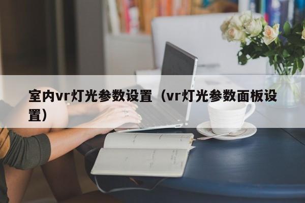 室内vr灯光参数设置(vr灯光参数面板设置) 室内vr灯光参数设置(vr灯光参数面板设置)