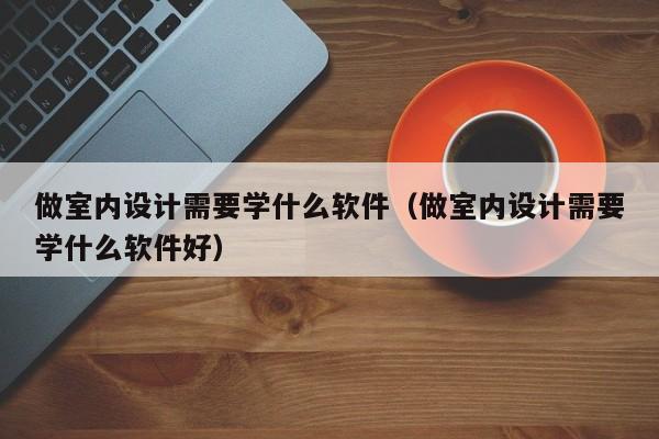 做室内设计需要学什么软件（做室内设计需要学什么软件好）