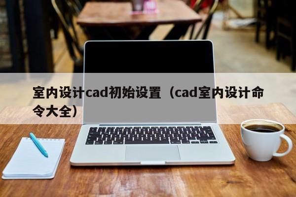室内设计cad初始设置（cad室内设计命令大全）