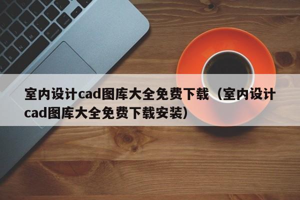 室内设计cad图库大全免费下载（室内设计cad图库大全免费下载安装）