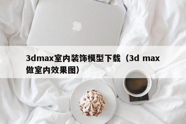 3dmax室内装饰模型下载（3d max做室内效果图）