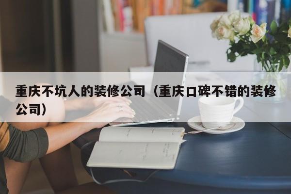 重庆不坑人的装修公司（重庆口碑不错的装修公司）