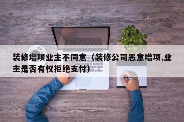 装修增项业主不同意（装修公司恶意增项,业主是否有权拒绝支付）