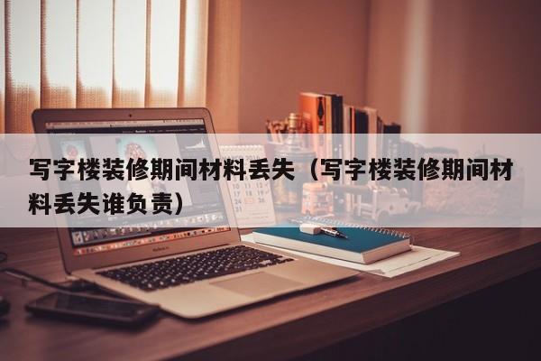 写字楼装修期间材料丢失（写字楼装修期间材料丢失谁负责）