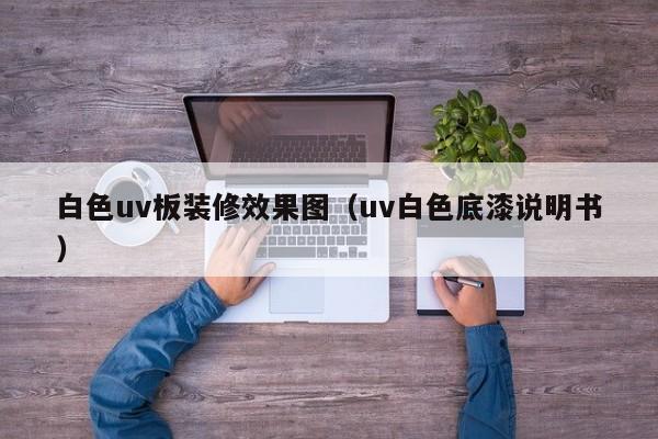 白色uv板装修效果图（uv白色底漆说明书）