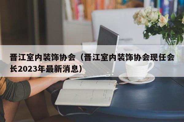 晋江室内装饰协会（晋江室内装饰协会现任会长2023年最新消息）
