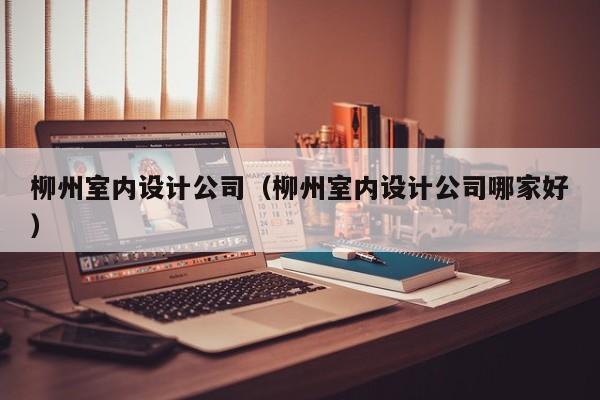 柳州室内设计公司（柳州室内设计公司哪家好）