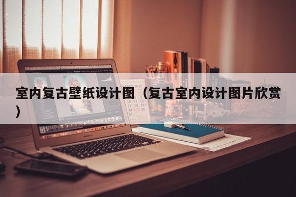 室内复古壁纸设计图（复古室内设计图片欣赏）
