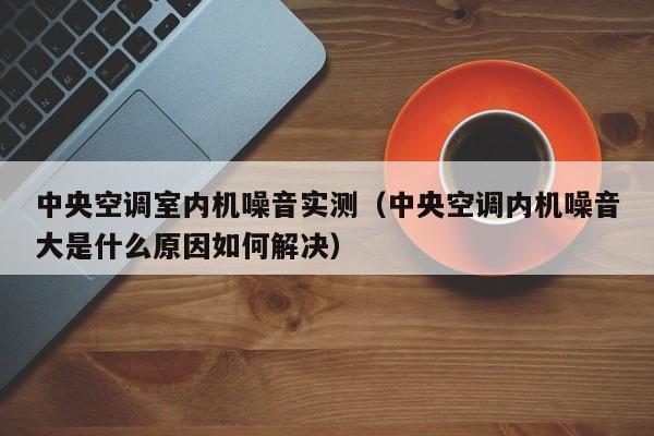 **空调室内机噪音实测（**空调内机噪音大是什么原因如何解决）