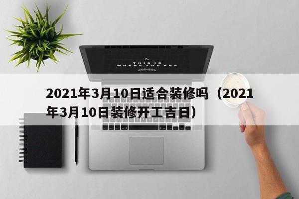 2021年3月10日适合装修吗（2021年3月10日装修开工吉日）
