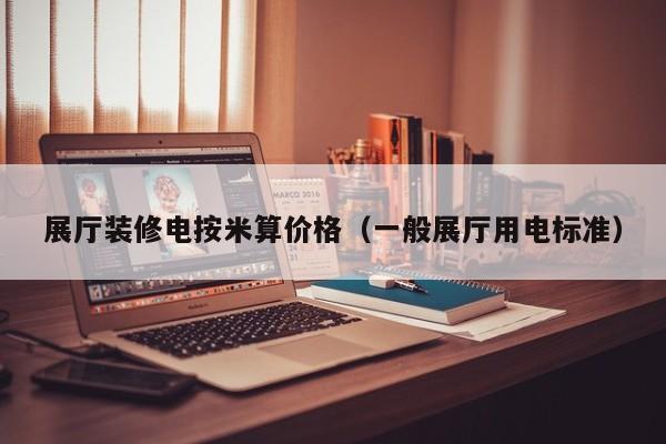 展厅装修电按米算价格（一般展厅用电标准）