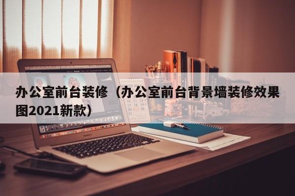 办公室前台装修（办公室前台背景墙装修效果图2021新款）