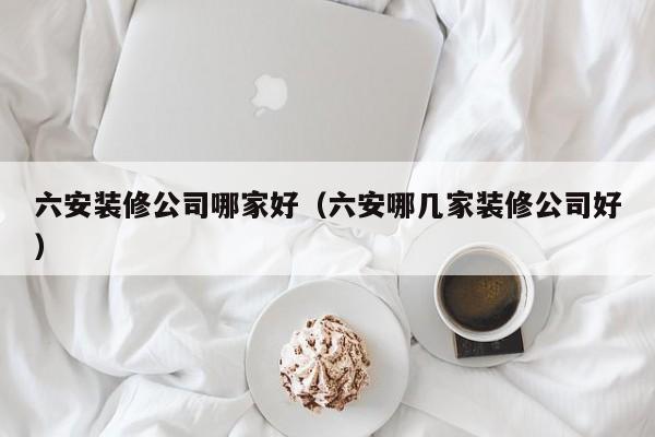 六安装修公司哪家好（六安哪几家装修公司好）