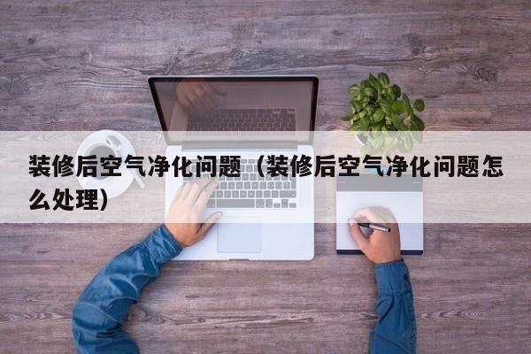 装修后空气净化问题（装修后空气净化问题怎么处理）