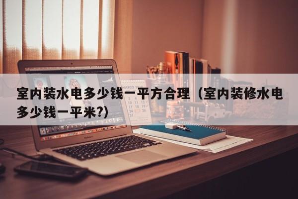 室内装水电多少钱一平方合理（室内装修水电多少钱一平米?）