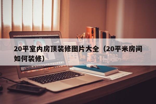 20平室内房顶装修图片大全（20平米房间如何装修）